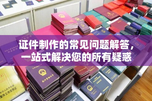 蕉岭证件制作的常见问题解答，一站式解决您的所有疑惑
